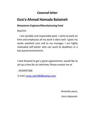 Covered letter
Esra'a Ahmad Hamada Bataineh
Biosystems Engineer/Manufacturing Food
Dear/sir:
I am sociable and responsible work. I come to work on
time and emphasize all my work is done well. I gives my
works excellent care and to my manager. I am highly
motivated self-starter who can work to deadlines in a
fast-paced environment.
I look forward to get a great appointment, would like to
set up a time for an interview. Please contact me at
: 0559937206
E-mail: esraa_bat1984@yahoo.com
Sincerely yours,
Esra'a Bataineh
 