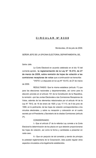 C I R C U L A R N° 8 3 9 8
Montevideo, 20 de julio de 2009.
SEÑOR JEFE DE LA OFICINA ELECTORAL DEPARTAMENTAL DE,
Señor Jefe:
La Corte Electoral en acuerdo celebrado en el día 15 del
corriente aprobó, la reglamentación de la Ley N° 18.472, de 27
de marzo de 2009, sobre remisión de hojas de votación a las
comisiones receptoras de votos que a continuación se transcribe:
“VISTO: Lo dispuesto en la Ley Nº 18.472, de 27 de marzo
de 2009.
RESULTANDO: Que la misma establece (artículo 1º) que
para las elecciones nacionales y departamentales, así como para la
elección prevista en el artículo 151 de la Constitución de la República,
la remisión --por las Juntas Electorales a las Comisiones Receptoras de
Votos, además de los elementos relacionados por el artículo 44 de la
Ley N° 7812, de 16 de enero de 1925 y Ley 17.113, de 9 de junio de
1999, en lo pertinente- de las hojas de votación correspondientes a los
circuitos electorales, y sobre su recepción y colocación en el cuarto
secreto por el Presidente y Secretario de la citadas Comisiones (artículo
3º).
CONSIDERANDO:
I.- Que el artículo 2º de la referida Ley comete a la Corte
Electoral la determinación de los plazos en que deberán proporcionarse
las hojas de votación, así como la forma y cantidades a presentar en
cada caso.
II.- Que sin perjuicio de tal cometido y siendo de principio
la potestad reglamentaria de la Corporación, ésta puede regular otros
aspectos vinculados a los legalmente establecidos.
 