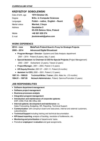 CURRICULUM VITAE
KRZYSZTOF SOBOLEWSKI
Date of birth, age 1974 October 26,
Degree M.Sc. in Computer Sciences
Languages Polish – native, English – fluent
Marital status Married, 2 boys
Address Geodetów 5
65-339 Zielona Góra, Poland
Mobile +48 601 659 274
E-mail jksobolewski@yahoo.com
WORK EXPERIENCE
2014 – now MetaPack Poland Board’s Proxy for Strategic Projects
2000 – 2014 Advanced Digital Broadcast
 Program Manager / Director - Systems and Data Analysis department
2007 – 2014 Poland (6 years), Italy (1 year)
 Special Assistant to Chairman & CEO for Special Projects (Project Management)
2003 – 2007 Switzerland (2 years), Taiwan (2 years)
 Project Manager, 2001 – 2003, Poland (1.5 years)
 HR Deputy Director, 2001.07 – 2001.11, Poland (6 months)
 Assistant to CEO, 2000 – 2001, Poland (1.5 years)
1997.10 – 1998.05 Technical Writer, Trainer, USA, Aldec Inc. (10 months)
1994.01 – 1997.09 Network Administrator, Poland, Gamma Promotion (3 years)
JOB RESPONSIBILITIES
 Software department management
 Software project management
 Business processes analysis
 Integration program management
 Introduction and maintenance of corporate systems:
ERP, CRM, PLM, MS Office 365
 Internal systems development and maintenance: ex.
Sales Forecasting, Budgeting, HR, Reporting, Technical Support.
 Communication with company’s board and executives, internal and external customers,
subcontractors.
 Technical Support including training and technical documentation
 KPI based reporting, analysis of backlog, resolution of bottlenecks, etc.
 Monitoring and prioritization of departments’ tasks.
 Periodical employees’ evaluation and goal assignments.
 