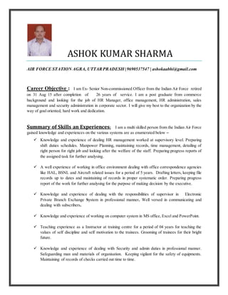 ASHOK KUMAR SHARMA
AIR FORCE STATION AGRA, UTTARPRADESH | 9690537547 | ashokaabhi@gmail.com
Career Objective : I am Ex- Senior Non-commissioned Officer from the Indian Air Force retired
on 31 Aug 15 after completion of 26 years of service. I am a post graduate from commerce
background and looking for the job of HR Manager, office management, HR administration, sales
management and security administration in corporate sector. I will give my best to the organization by the
way of goal oriented, hard work and dedication.
Summary of Skills an Experiences: I am a multi skilled person from the Indian Air Force
gained knowledge and experiences on the various systems are as enumerated below –
 Knowledge and experience of dealing HR management worked at supervisory level. Preparing
shift duties schedules. Manpower Planning, maintaining records, time management, detailing of
right person for right job and looking after the welfare of the staff. Preparing progress reports of
the assigned task for further analysing.
 A well experience of working in office environment dealing with office correspondence agencies
like HAL, BSNL and Aircraft related issues for a period of 5 years. Drafting letters, keeping file
records up to dates and maintaining of records in proper systematic order. Preparing progress
report of the work for further analysing for the purpose of making decision by the executive.
 Knowledge and experience of dealing with the responsibilities of supervisor in Electronic
Private Branch Exchange System in professional manner. Well versed in communicating and
dealing with subscribers.
 Knowledge and experience of working on computer system in MS office, Excel and PowerPoint.
 Teaching experience as a Instructor at training centre for a period of 04 years for teaching the
values of self discipline and self motivation to the trainees. Grooming of trainees for their bright
future.
 Knowledge and experience of dealing with Security and admin duties in professional manner.
Safeguarding man and materials of organisation. Keeping vigilant for the safety of equipments.
Maintaining of records of checks carried out time to time.
 