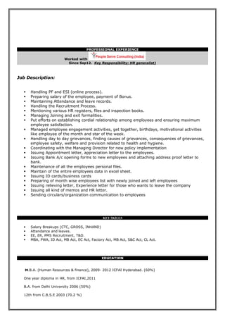 PROFESSIONAL EXPERIENCE
Worked with
Since Sep12. Key Responsibility: HR generalist)
Job Description:
 Handling PF and ESI (online process).
 Preparing salary of the employee, payment of Bonus.
 Maintaining Attendance and leave records.
 Handling the Recruitment Process.
 Mentioning various HR registers, files and inspection books.
 Managing Joining and exit formalities.
 Put efforts on establishing cordial relationship among employees and ensuring maximum
employee satisfaction.
 Managed employee engagement activities, get together, birthdays, motivational activities
like employee of the month and star of the week.
 Handling day to day grievances, finding causes of grievances, consequences of grievances,
employee safety, welfare and provision related to health and hygiene.
 Coordinating with the Managing Director for new policy implementation
 Issuing Appointment letter, appreciation letter to the employees.
 Issuing Bank A/c opening forms to new employees and attaching address proof letter to
bank.
 Maintenance of all the employees personal files.
 Maintain of the entire employees data in excel sheet.
 Issuing ID cards/business cards
 Preparing of month wise employees list with newly joined and left employees
 Issuing relieving letter, Experience letter for those who wants to leave the company
 Issuing all kind of memos and HR letter.
 Sending circulars/organization communication to employees
KEY SKILLS
 Salary Breakups (CTC, GROSS, INHAND)
 Attendance and leaves.
 EE, ER, PMS Recruitment, T&D.
 MBA, PWA, ID Act, MB Act, EC Act, Factory Act, MB Act, S&C Act, CL Act.
EDUCATION
M.B.A. (Human Resources & finance), 2009- 2012 ICFAI Hyderabad. (60%)
One year diploma in HR, from ICFAI,2011
B.A. from Delhi University 2006 (50%)
12th from C.B.S.E 2003 (70.2 %)
 
