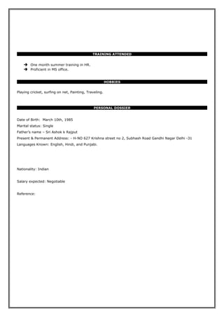 TRAINING ATTENDED
 One month summer training in HR.
 Proficient in MS office.
HOBBIES
Playing cricket, surfing on net, Painting, Traveling.
PERSONAL DOSSIER
Date of Birth: March 10th, 1985
Marital status: Single
Father’s name – Sri Ashok k Rajput
Present & Permanent Address: - H-NO 627 Krishna street no 2, Subhash Road Gandhi Nagar Delhi -31
Languages Known: English, Hindi, and Punjabi.
Nationality: Indian
Salary expected: Negotiable
Reference:
 