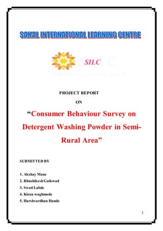 1
PROJECT REPORT
ON
“Consumer Behaviour Survey on
Detergent Washing Powder in Semi-
Rural Area”
SUBMITTED BY
1. Akshay Mane
2. RhushikeshGaikwad
3. Swati Labde
4. Kiran waghmode
5. Harshvardhan Hande
SILC
 