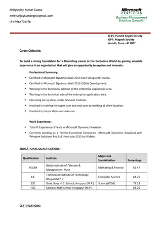 Mrityunjay Kumar Gupta
mrityunjaykumargpt@gmail.com
+91-9764702476
B-15, Puneet Angan Society
OPP. Magesh Society
Aundh, Pune - 411007
Career Objective:
To build a strong foundation for a flourishing career in the Corporate World by gaining valuable
experience in an organization that will give an opportunity to explore and innovate.
Professional Summary:
 Certified in Microsoft Dynamics NAV 2013 Core Setup and Finance.
 Certified in Microsoft Dynamics NAV 2013 C/Side Development.
 Working in the functional domain of the enterprise application area.
 Working in the technical side of the enterprise application area.
 Executing set up steps under relevant modules.
 Involved in training the super-user and end-user by working at client location.
 Involved in preparation user manuals
Work Experience:
 Total IT Experience 3 Years in Microsoft Dynamics Navision.
 Currently working as a Techno-Functional Consultant (Microsoft Dynamics Navision) with
Winspire Solutions Pvt. Ltd. from July-2013 to till date.
EDUCATIONAL QUALIFICATIONS:-
Qualification Institute
Major and
Specialization Percentage
PGDM
Balaji Institute of Telecom &
Management, Pune
Marketing & Finance 65.47
B.E.
Technocrat Institute of Technology,
Bhopal (M.P.)
Computer Science 68.75
SSC Govt. Boys H. S. School, Anuppur (M.P.) Science(PCM) 78.23
HSC Sarswati High School Anupppur (M.P.) 85.26
CERTIFICATIONS:
 