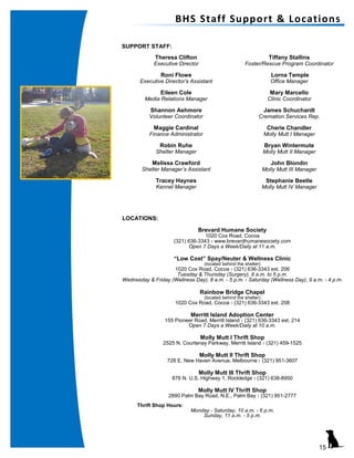 Theresa Clifton
Executive Director
Roni Flowe
Executive Director’s Assistant
Eileen Cole
Media Relations Manager
Shannon Ashmore
Volunteer Coordinator
Maggie Cardinal
Finance Administrator
Robin Ruhe
Shelter Manager
Melissa Crawford
Shelter Manager’s Assistant
Tracey Haynes
Kennel Manager
Tiffany Stallins
Foster/Rescue Program Coordinator
Lorna Temple
Office Manager
Mary Marcello
Clinic Coordinator
James Schuchardt
Cremation Services Rep.
Cherie Chandler
Molly Mutt I Manager
Bryan Wintermute
Molly Mutt II Manager
John Blondin
Molly Mutt III Manager
Stephanie Beetle
Molly Mutt IV Manager
SUPPORT STAFF:
LOCATIONS:
Brevard Humane Society
1020 Cox Road, Cocoa
(321) 636-3343 l www.brevardhumanesociety.com
Open 7 Days a Week/Daily at 11 a.m.
“Low Cost” Spay/Neuter & Wellness Clinic
(located behind the shelter)
1020 Cox Road, Cocoa l (321) 636-3343 ext. 206
Tuesday & Thursday (Surgery), 8 a.m. to 5 p.m.
Wednesday & Friday (Wellness Day), 8 a.m. - 5 p.m. l Saturday (Wellness Day), 9 a.m. - 4 p.m.
Rainbow Bridge Chapel
(located behind the shelter)
1020 Cox Road, Cocoa l (321) 636-3343 ext. 208
Merritt Island Adoption Center
155 Pioneer Road, Merritt Island l (321) 636-3343 ext. 214
Open 7 Days a Week/Daily at 10 a.m.
Molly Mutt I Thrift Shop
2525 N. Courtenay Parkway, Merritt Island l (321) 459-1525
Molly Mutt II Thrift Shop
728 E. New Haven Avenue, Melbourne l (321) 951-3607
Molly Mutt III Thrift Shop
876 N. U.S. Highway 1, Rockledge l (321) 638-8950
Molly Mutt IV Thrift Shop
2890 Palm Bay Road, N.E., Palm Bay l (321) 951-2777
Thrift Shop Hours:
Monday - Saturday, 10 a.m. - 6 p.m.
Sunday, 11 a.m. - 5 p.m.
BHS Staff Support & Locations
15
 