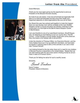 1
Letter from the President
Good Afternoon,
Thank you for once again giving me the opportunity to serve as
President of the Brevard Humane Society.
As most of you are aware, I truly love all animals but especially hold
dear to my heart domesticated animals since their health and
happiness depends on what organizations like ours do for them.
Our Board this year has worked well together to make this happen.
Soon our new laundry room will be complete at the main Shelter/
Adoption Center in Cocoa and plans are already underway to start
construction of a Pet Hotel at the Merritt Island Adoption Center
in Merritt Island.
I am very thankful to one of our past Board members, Sheriff Wayne
Ivey, for stepping up and helping us turn our county into a “No Kill
County”. I never thought a county shelter would even come close but
they now boast a live release rate of almost 60%!
Under the direction of Theresa Clifton, our Executive Director, and the
many tireless hours put in by our staff and volunteers, we have been
successful in placing close to 95% of the animals in our care in their
new “Forever Homes”.
I am looking forward to the day when there isn’t a need for any shelters
in Brevard County or elsewhere in the United States. Maybe then we
can start working with the rest of the world in finding homes for all ani-
mals in need of a Forever Home !
Thank you for letting me serve for such a worthy cause.
Sincerely,
Sandi Trudeau
President, Board of Directors
Sandi Trudeau
 