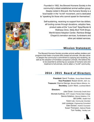 2
Mission Statement
The Brevard Humane Society provides animal welfare shelters and
programs that foster a humane ethic toward all animals. We also strive
to deepen the community’s commitment to spaying and neutering, as
well as the adoption of homeless companion animals. We believe this
to be essential to achieving our purpose of humane care and
treatment of all animals, and to attain a “no-kill” community.
Founded in 1952, the Brevard Humane Society is the
community's oldest established animal welfare group.
Deeply rooted in Brevard, the Humane Society is a
local leader in the “no kill” movement, and is dedicated
to “speaking for those who cannot speak for themselves”.
Self-sustaining, receiving no support from tax dollars;
all funding comes through donations, adoption fees,
product sales at the “Low Cost” Spay/Neuter &
Wellness Clinic, Molly Mutt Thrift Shops,
Merritt Island Adoption Center, Rainbow Bridge
Chapel & cremation services, fundraisers and
other pet related services.
2014 - 2015 Board of Directors
President: Sandi Trudeau, Sunny Beach Rentals
Vice President: Robert Smith, SGT, Inc.
Treasurer: Dianne George, Brevard Nature Alliance, Inc.
Secretary: Justin Ward, Lockheed Martin
Directors:
Julie Clover, Community Credit Union
Michelle Earltinez, CVT, Eastern Florida State College
Dennis Gollehon, Dennis Gollehon, P.A.
Bill Griffith, Health First
Karen Lee, Community Volunteer
Jodi Levesque, Engineering Consultant
Ellen Doreen, Intuitive Counselor
Susan Thompson, National Realty
Tom Yardley, Yardley Law
 