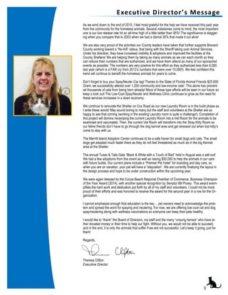 As we wind down to the end of 2015, I feel most grateful for the help we have received this past year
from the community for the homeless animals. Several milestones come to mind, the most important
one is our live release rate hit an all-time high of a little better than 95%! The significance is stagger-
ing when you compare that to 2003 when we had a dismal 26% that made it out alive!
We are also very proud of the activities our County leaders have taken that further supports Brevard
County working toward a “No-Kill” status, that being with the Sheriff taking over Animal Services.
Under his direction, they have increased visibility & adoptions and improved the facilities at the
County Shelters! We are helping them by taking as many animals as we can each month so they
can reduce their numbers that are euthanized, and we have them attend as many of our sponsored
events as possible. The numbers are very positive for this effort as they euthanized less than 6,000
last year (which is a FAR cry from 2013’s numbers that were over 15,000!). We feel confident this
trend will continue to benefit the homeless animals for years to come.
Don’t forget to buy your Spay/Neuter Car tag! Thanks to the State of Florida Animal Friends $25,000
Grant, we successfully altered over 1,200 community and low-income cats! This alone has prevent-
ed thousands of cats from being born already! More of these type efforts will be seen in our future so
keep a look out! The Low-Cost Spay/Neuter and Wellness Clinic continues to grow as the need for
these services increases in a down economy.
We continue to renovate the Shelter on Cox Road as our new Laundry Room is in the build phase as
I write these words! May sound boring to many but the staff and volunteers at the Shelter are so
happy to see that coming (working in the existing Laundry room is quite a challenge!). Completion of
this project will domino revamping the current Laundry Room into a Vet Room for the animals to be
examined and vaccinated. Then, the current Vet Room will transform into the Stray Kitty Room so
our feline friends don’t have to go through the dog kennel area and get stressed out when lost kitty’s
come to stay with us.
The Merritt Island Adoption Center continues to be a safe haven for small dogs and cats. The small
dogs get adopted much faster there as they do not feel threatened as much as in the big Kennel
area at the Shelter.
The annual Tuxes & Tails Gala “Black & White with a Touch of Red” held in August was a sell-out!
We had a few adoptions from this event as well as raising $50,000 to help the animals in our care
with future builds. Our current plans include a “Premier Pet Hotel” for boarding and day care, so
when you are on vacation, your pet will have a “staycation”. We are currently finalizing the layout in
the design process and hope to be under construction within the upcoming year.
We were again blessed by the Cocoa Beach Regional Chamber of Commerce, Business Champion
of the Year Award (2014), with another special recognition by Senator Bill Posey. This award exem-
plifies the hard work and dedication put forth by all of my staff and volunteers. I could not be more
proud of their efforts and was honored to receive the award for the second year in a row for the Or-
ganization.
I cannot emphasize enough that education is the key… pet owners need to acknowledge the prob-
lem and spread the word for spaying and neutering. For now, we are offering low-cost cat and dog
spay/neutering along with wellness vaccinations so everyone can keep their pets healthy.
I would like to “thank” the Board of Directors, my staff and the many “unsung heroes” who have ei-
ther donated money or their time to help our fight. Without you, we would not be able to succeed,
and in the end, it is only the animals that suffer if we are not successful. Let’s keep it going, just for
them!
Regards,
Theresa Clifton
Executive Director
Executive Director’s Message
3
 