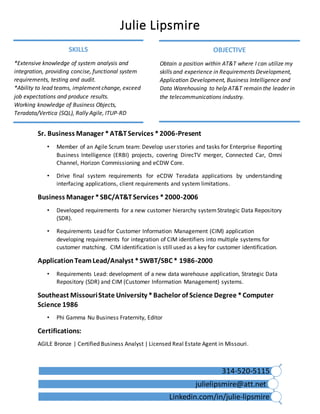 Julie Lipsmire
314-520-5115
julielipsmire@att.net
Linkedin.com/in/julie-lipsmire
Sr. Business Manager *AT&TServices *2006-Present
• Member of an Agile Scrum team: Develop user stories and tasks for Enterprise Reporting
Business Intelligence (ERBI) projects, covering DirecTV merger, Connected Car, Omni
Channel, Horizon Commissioning and eCDW Core.
• Drive final system requirements for eCDW Teradata applications by understanding
interfacing applications, client requirements and system limitations.
Business Manager *SBC/AT&TServices *2000-2006
• Developed requirements for a new customer hierarchy systemStrategic Data Repository
(SDR).
• Requirements Lead for Customer Information Management (CIM) application
developing requirements for integration of CIM identifiers into multiple systems for
customer matching. CIM identification is still used as a key for customer identification.
ApplicationTeamLead/Analyst *SWBT/SBC * 1986-2000
• Requirements Lead: development of a new data warehouse application, Strategic Data
Repository (SDR) and CIM (Customer Information Management) systems.
Southeast MissouriState University *Bachelor of Science Degree *Computer
Science 1986
• Phi Gamma Nu Business Fraternity, Editor
Certifications:
AGILE Bronze | Certified Business Analyst | Licensed Real Estate Agent in Missouri.
SKILLS
*Extensive knowledge of system analysis and
integration, providing concise, functional system
requirements, testing and audit.
*Ability to lead teams, implement change, exceed
job expectations and produce results.
Working knowledge of Business Objects,
Teradata/Vertica (SQL), Rally Agile, ITUP-RD
OBJECTIVE
Obtain a position within AT&T where I can utilize my
skills and experience in Requirements Development,
Application Development, Business Intelligence and
Data Warehousing to help AT&T remain the leader in
the telecommunications industry.
 