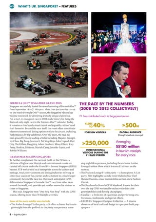 WHAT’S UP, SINGAPORE? – FEATURESWS
FORMULA ONETM
SINGAPORE GRAND PRIX
Singapore successfully hosted the seventh running of Formula OneTM
from September 19 to 21 this year. More than just another circuit
on the yearly Formula OneTM
season, the Singapore edition has
become renowned for delivering a totally unique experience.
For a start, its inaugural race in 2008 made history for being the
first and only night race in the Formula OneTM
calendar. Today,
it remains as Asia’s only street circuit and arguably a driver’s and
fan’s favourite. Beyond the race itself, the event offers a multitude
of entertainment and dining options within the circuit, including
performances by top celebrities. Over the years, the race has
been graced by many leading artistes including Mayday, Seungri,
Jay Chou, Big Bang, Maroon5, Pet Shop Boys, John Legend, Owl
City, The Killers, Daughtry, Adam Lambert, Missy Elliott, Katy
Perry, Shakira, Rihanna, Mariah Carey, Jennifer Lopez, and
Robbie Williams.
GRAND PRIX SEASON SINGAPORE
To further complement the race and build on the F1 buzz, a
plethora of high octane lifestyle and entertainment events are
curated off-circuit under the Grand Prix Season Singapore (GPSS)
banner. STB works with local enterprises across the culture and
heritage, retail, entertainment and dining industries to bring an
entire race season of fun, parties and excitement to a much larger
community beyond the race fan. The much-anticipated GPSS
differentiates Singapore’s Formula OneTM
race from other races
around the world, and provides yet another reason for visitors to
come to Singapore.
This year, Singapore went “One Stop Non Stop” with the GPSS
season, offering more than 70 lifestyle activities.
Some of the more notable ones include
• The Amber Lounge F1 after party — It offers a chance for fans to
go straight from the paddock to the party to experience a non-
stop nightlife experience, including the exclusive Amber
Lounge Fashion Show which features F1 drivers on the
runway.
• The Podium Lounge F1 after party — a homegrown A-List
party, 2014 highlights include three Michelin Star Chef
Quique Dacosta, a race memorabilia auction and a Fashion
Circuit.
• The Bacchanalia Brunch GPSS Weekend, known for their
over the top GPSS weekend brunches with delectable
gourmet dishes and flowing champagne.
• Cavalia — a fresh mix of equestrian and performing arts,
live music, multimedia and special effects.
• KEEPERS: Singapore Designer Collective — A diverse
showcase of local craft and design in a purpose-built pop-
up space
THE RACE BY THE NUMBERS
(2008 TO 2013 COLLECTIVELY)
GLOBAL AUDIENCE
(through broadcast coverage)
INTERNATIONAL
VISITORS DURING THE
F1 RACE PERIOD
FOREIGN VISITORS
500M
250,000
CLOSE
TO 40%
F1 has contributed much to Singapore tourism
Averaging
S$150 million
in tourism receipts
for every race
9 – Sep/Oct 2014
 