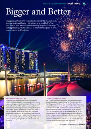 Bigger and Better
WHAT’S UP, SINGAPORE? – POST EVENTS WS
Singapore celebrated 49 years of nationhood this August and
we rode on the celebratory high into the second half of the
year. Events held were about discovering Singapore’s heritage
and appreciating what home has to offer in the aspects of arts,
entertainment and business.
SINGAPORE FOOD FESTIVAL 2014
To celebrate our vibrant foodie culture, the Singapore
Food Festival, introduced in 1994, took place from 11 to 20
July across Singapore. It was launched at Chinatown Food
Street and was themed “A walk down memory lane” to
commemorate our local gastronomic heritage. Participants
had a taste of special Chinese dialect dishes such as Hakka
Abacus Seeds and Teochew Pig Trotter Jelly. The public
could concurrently savour Suvai, an Indian food fiesta and
the Nyonya Mobile, a food truck serving Peranakan food at
various locations. Local brands such as Bengawan Solo and
Killiney Café also participated in the ION Orchard Local
Food Trail.
NATIONAL DAY CELEBRATIONS
On 9 August, Singapore celebrated 49 years of nationhood with
its last National Day Parade (NDP) at The Float at Marina Bay.
Revolving around the theme “Our People, Our Home”, there were
spectacular performances by the largest number of non-uniformed
contingents since 2000. In addition, the segment “Heartbeats”
paid heartwarming tribute to our pioneers in nation-building.
With the show segment directed by composer Dick Lee, the NDP
also highlighted the daily challenges and opportunities faced by
ordinary Singaporeans in building an endearing home. Aside from
the parade, there were numerous celebratory events and activities
islandwide. NDP 2015 and 2016 will be at the newly-built National
Stadium and the Singapore Sports Hub, respectively.
SINGAPORE TOURISM BOARD – P@SSPORT
SB
IU
WS
MW
E
 