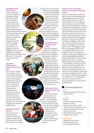 OTHER HAPPENINGS
JULY
• Singapore International Jewelry Expo
• ad:tech ASEAN
AUGUST
• Cavalia
• ICON de Martell Cordon Bleu
• Fantasìa by Escribà
• International Conference of the
Pediatric Dentistry Association of Asia
• Chinatown Mid-Autumn Festival
• Mosaic Music Series
• BoP World Convention  Expo
• Heineken Cities Festival
SEPTEMBER
• Supply Chain Asia Forum
• Sentosa Buskers Festival
• Economy Hotels World Asia
SINGAPORE NIGHT
FESTIVAL 2014
Across two weekends
from 22 to 30 August, the
Bras Basah and Bugis
district transformed
into a kaleidoscope
of colours, sights and
sounds for the seventh
Singapore Night Festival.
This year’s festival was
themed “Bold and Beautiful”
and featured international and local
installations and performances,
such as William Close’s
inspirational Earth Harp
and French artist-
photographer Clément
Briend’s Cambodian
Trees. Organised by
National Museum of
Singapore, the festival
delighted more than 400,000
people with new additions
such as the Festival Village and the
“Block Party” at Armenian
Street drawing in the
crowds.
SINGAPORE
INTERNATIONAL
FESTIVAL OF THE ARTS
(SIFA)
SIFA ran from 12 August
to 21 September. Themed
“Legacy and the Expanded
Classic”, the festival explored
notions of human dignity,
reimagined the classics and
examined reality versus
fantasy through dance,
drama and music. Led
by theatre director
Ong Keng Sen and
organised by Arts House
Limited, SIFA featured
12 productions over six
weeks from international
companies such as Berliner
Ensemble and London Sinfonietta
alongside artists, performers
and playwrights.
SINGAPORE GARDEN
FESTIVAL
This year was the first
time the Singapore
Garden Festival was held
outdoors at Gardens by the
Bay. Attracting over 300,000
visitors from 16 to 24 August,
the festival showcased more than
50 displays and over 250,000
plants across 1,000 different
species. In its fifth edition,
the festival also hosted
the horticultural works
of 50 designers from 15
countries. Visitors were
awed by structures up
to 10 metres tall and were
enthralled by numerous
attractions such as the 15
Landscape and Fantasy Gardens
and the Orchid Extravaganza,
which featured 18,000 plants
and more than 40 orchid
species and hybrids.
SINGAPORE GREEN
BUILDING WEEK
(SGBW)
To reinforce Singapore’s
position as one of Asia’s most
sustainable cities, Singapore
played host to international green
building experts, academics,
leading policy-makers
and built environment
practitioners from 1 to
3 September. Industry
players gathered for the
Singapore Green Building
Week, organised by the
Building and Construction
Authority (BCA) Singapore.
The aim was to facilitate the
sharing of ideas and solutions, to
foster collaboration and learning,
in order to drive the green
building movement forward
for a greener Earth.
HIMSS ASIA PACIFIC –
DIGITAL HEALTHCARE
WEEK
Already into its second
instalment, this year’s
HIMSS Asia Pacific was
held from 15 to 18 September
at the Marina Bay Sands Expo
and Convention Centre. The
three-day affair had leading
industry speakers offer
insightful keynotes
on topics such as
Nursing Informatics,
Big Data, Community
Care and Allied
Health, and Technology
and Infrastructure for
Healthcare.
FORMULA ONETM
SINGAPORE
AIRLINES SINGAPORE GRAND PRIX
SEASON
From 19 to 21 September, Formula OneTM
held its seventh successful running of the
unique Singapore night and street race,
with the largest turnout yet around the
Marina Bay Street Circuit. The three-day
sold-out weekend saw a total of 253,362
visitors, with over 84,400 general walkabout,
grandstand and hospitality patrons on final
race day. This year’s race once again had its
share of memorable moments, from Lewis
Hamilton’s win for McLaren Mercedes to
Robbie Williams’ charming the crowd in a
downpour and Jennifer Lopez’s signature
dance moves. This year also marked the
introduction of Singapore Airlines as the
new Title Sponsor. Held in conjunction
with the race, Singapore also went “One
Stop Non Stop” with its signature Grand
Prix Season Singapore (GPSS) from 12
to 21 September. GPSS featured a series
of dynamic experiences ranging from
world-class entertainment, nightlife, dining
and shopping. Highlights included the
Amber Lounge Fashion Show, Bacchanalia
Brunch Party, Cavalia — a stunning
display of equestrian and performing arts
— and KEEPERS, a local design and retail
showcase. From May to September, the
public were already revelling in pre-race
excitement by participating in the many
activities at Rev Up Singapore!, organised by
race promoter Singapore GP for the second
year running. Three additional programmes
were added this year — karting training,
a pre-race carnival and a series of
educational exhibitions on Formula OneTM
at public libraries.
11 – Sep/Oct 2014
 