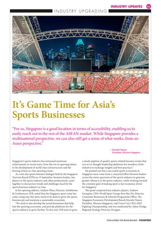 INDUSTRY UPDATES IU
I N D U S T R Y U P G R A D I N G
Singapore’s sports industry has witnessed numerous
achievements in recent years, from the rise in sporting talents
to the development of world-class infrastructure and the
hosting of best-in-class sporting events.
At a one-day sports business dialogue held by the Singapore
Tourism Board (STB) on 15 September, business leaders, key
players in the sports industry and other professionals, came
together to discuss key trends and challenges faced by the
sports business industry in Asia.
In his opening address, Andrew Phua, Director, Exhibitions
 Conferences, STB, noted that the Singapore sport scene has
come a long way, but more needs to be done to grow the sports
business pie and maintain a sustainable ecosystem.
“We need to also develop the actual businesses that help
fuel the sporting ecosystem, and provide platforms for the
sports industry to grow further. To this end, STB aims to grow
a steady pipeline of quality sports-related business events that
can act as thought-leadership platforms for members of the
industry to exchange insights and best practices.”
He pointed out that a successful sports ecosystem in
Singapore must come from a concerted effort between leaders
across the entire spectrum of the sports industry to generate
greater vibrancy in the sports industry, while working towards
the common goal of making sports a key economic driver
for Singapore.
The panel comprised key industry players, Andrew
Georgiou, CEO, World Sport Group; Kow Ree Na, Director,
Consumer Businesses  Lifestyle Programme Office, The
Singapore Economic Development Board; Kiyoshi Tatani,
President, Mizuno Singapore; and Victor Cui, CEO, ONE
Fighting Championship, and was moderated by Adam Hodge,
Regional Strategy Director, Octagon.
It’s Game Time for Asia’s
Sports Businesses
“For us, Singapore is a good location in terms of accessibility, enabling us to
easily reach out to the rest of the ASEAN market. While Singapore provides a
multinational perspective, we can also still get a sense of what works, from an
Asian perspective.”
			 — Kiyoshi Tatani,
President, Mizuno Singapore
SINGAPORE TOURISM BOARD – P@SSPORT
SB
IU
WS
MW
E
 