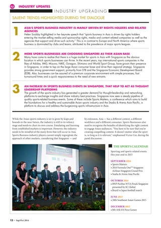 INDUSTRY UPDATESIU
I N D U S T R Y U P G R A D I N G
SALIENT TRENDS HIGHLIGHTED DURING THE DIALOGUE
ASIA’S SPORTS BUSINESS INDUSTRY IS MAINLY DRIVEN BY RIGHTS HOLDERS AND RELATED
AGENCIES
Helen Soulsby highlighted in her keynote speech that “sports business in Asia is driven by rights holders
entering the market selling media and sponsorship rights, media and content related companies as well as the
agencies that support and drive such activity.” This is in contrast to Europe and North America where sports
business is dominated by clubs and teams, attributed to the prevalence of major sports leagues.
MORE SPORTS BUSINESSES ARE CHOOSING SINGAPORE AS THEIR ASIAN BASE
Many have come to realise that there is a huge market for sports in Asia with Singapore as the obvious
location in which sports businesses can thrive. In the recent years, top international sports companies in the
likes of Adidas, IMG, Mizuno, NIKE, Octagon, Shimano and World Sport Group, have grown their presence
in Singapore, in order to tap on the large Asian consumer base and drive their regional strategy. Singapore
provides strong government support, primarily from STB and the Singapore Economic Development Board
(EDB). Also, businesses can be assured of a premium corporate environment with simple processes, fast
turnaround times and a quick responsiveness to the need of new entrants.
AN INCREASE IN SPORTS BUSINESS EVENTS IN SINGAPORE, THAT HELP TO ACT AS THOUGHT
LEADERSHIP PLATFORMS
The growth of the sports industry has generated a greater demand for thought-leadership and networking
platforms to exchange insights and share industry best practices. Singapore now sees a steady pipeline of
quality sports-related business events. Some of these include Sports Matters, a conference which aims to build
the foundations for a healthy and sustainable Asian sports industry and the Stadia  Arena Asia Pacific, a
platform to discuss and address the burgeoning sports infrastructure in Asia.
While the Asian sports industry is set to grow by leaps and
bounds in the near future, the industry is still in its infancy
stage and needs to chart its own course. Emulating and learning
from established markets is important. However, the industry
needs to be mindful of the many firsts that will occur in Asia.
Sports Business industry players cannot simply regurgitate the
approach of other markets, considering that Singapore — and
1
2
3
by extension, Asia — has a different context, a different
workforce and a different consumer. Sports Businesses also
need to recognise the benefits of identifying the right content
to engage Asian audiences. “You have to be sure that you’re
creating compelling content. It doesn’t matter what the sport
is, so long as it is relevant,” emphasised Victor Cui, during the
panel discussion.
Sporting and sports-related events
this year and in 2015
SEPTEMBER 2014
• Sports Matters
• 2014 Formula OneTM
Singapore
Airlines Singapore Grand Prix
• Stadia  Arena Asia Pacific
OCTOBER 2014
• BNP Paribas WTA Finals Singapore
presented by SC Global
• Brazil vs Japan football match
JUNE 2015
• 28th Southeast Asian Games 2015
DECEMBER 2015
• 8th ASEAN Para Games
THE SPORTS CALENDAR
13 – Sep/Oct 2014
 