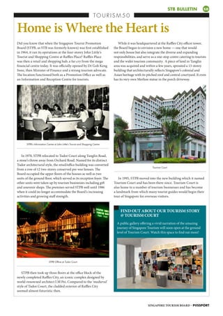 While it was headquartered at the Raffles City officer tower,
the Board began to envision a new home — one that would
not only house but also integrate the diverse and expanding
responsibilities, and serve as a one-stop centre catering to tourists
and the wider tourism community. A piece of land in Tanglin
area was acquired and within a few years, sprouted a 13-storey
building that architecturally reflects Singapore’s colonial and
Asian heritage with its pitched roof and central courtyard. It even
has its very own Merlion statue in the porch driveway.
TO U R I S M 5 0
Home is Where the Heart is
Did you know that when the Singapore Tourist Promotion
Board (STPB, as STB was formerly known) was first established
in 1964, it ran its operations at the four-storey John Little’s
Tourist and Shopping Centre at Raffles Place? Raffles Place
was then a retail and shopping hub, a far cry from the mega
financial centre today. It was officially opened by Dr Goh Keng
Swee, then Minister of Finance and a strong tourism advocate.
The location functioned both as a Promotion Office as well as
an Information and Reception Centre for tourists.
A public gallery offering a vivid narration of the amazing
journey of Singapore Tourism will soon open at the ground
level of Tourism Court. Watch this space to find out more!
FIND OUT ABOUT OUR TOURISM STORY
@ TOURISM COURT
STB BULLETIN SB
In 1970, STPB relocated to Tudor Court along Tanglin Road,
a stone’s throw away from Orchard Road. Named for its distinct
Tudor architectural style, the retail/office building was converted
from a row of 12 two-storey conserved pre-war houses. The
Board occupied the upper floors of the houses as well as two
units of the ground floor, which served as its reception foyer. The
other units were taken up by tourism businesses including gift
and souvenir shops. The premises served STPB well until 1986
when it could no longer accommodate the Board’s increasing
activities and growing staff strength.
In 1995, STPB moved into the new building which it named
Tourism Court and has been there since. Tourism Court is
also home to a number of tourism businesses and has become
a landmark from which many tourist guides would begin their
tour of Singapore for overseas visitors.
STPB then took up three floors at the office block of the
newly completed Raffles City, an iconic complex designed by
world-renowned architect I.M Pei. Compared to the ‘medieval’
style of Tudor Court, the cladded exterior of Raffles City
seemed almost futuristic then.
STPB Office at Tudor Court
STPB’s Information Centre at John Little’s Tourist and Shopping Centre
Tourism Court
SINGAPORE TOURISM BOARD – P@SSPORT
SB
IU
WS
MW
E
 