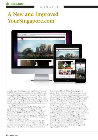 STB BULLETIN
W E B S I T E
SB
A New and Improved
YourSingapore.com
After five years, YourSingapore.com is getting a new look and
feel. With better than ever usability, interface and features, the
revamped website provides a more interactive experience for
users. The new YourSingapore.com is currently in Beta mode
and was officially launched this October at ITB Asia. A mobile-
friendly version has also been created, with in-built post-arrival
functionalities such as information on the distance between a
user and a particular attraction.
YourSingapore.com was launched in 2010 and garnered
good reviews, winning the Best Web Design Award in
Marketing Magazine’s 2011 Agency of the Year Awards (also
known as The MARKies). While the previous webpage has
been tremendously successful in engaging our target audience,
it is necessary to continually review its relevance in an ever-
changing technological landscape.
The rise of social media and the phenomenon of mobile
communications have altered consumer behaviour. Today’s
travellers are inspired by the growing number of travel sites and
blogs, social media influencers, as well as recommendations
from friends and family. Taking the changing travel
patterns of our visitors into consideration, we crowdsource
our information and rely on content aggregators to curate
information into easy and readable pieces. Also, users can be
directed to blogs and sites like Expedia, Tripadvisor, CNN
Travel, which are informative sources of user-generated
content. Social media sites — Facebook, Twitter and
Instagram — help to feed consumers’ wanderlust. Photos
and posts of lush beaches, fabulous food and exotic locales
entice people to experience these destinations for themselves.
Our vision for the new YourSingapore.com is to deliver
the best suggestions and stories that can inspire our audience
and reinforce their desire to visit Singapore. This means
a shift from a factual directory-style listing of events to
narrating richer stories about the experiences that Singapore
has to offer. The content will be curated from various
platforms to deliver authentic and compelling stories to
encourage travellers to make that trip to Singapore and
experience it for themselves.
17 – Sep/Oct 2014
 