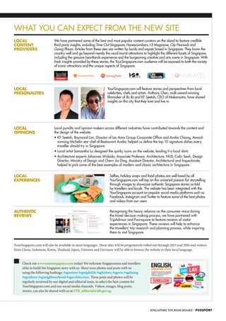 YourSingapore.com will also be available in more languages. These sites will be progressively rolled out through 2015 and 2016 and visitors
from China, Indonesia, Korea, Thailand, Japan, Vietnam and Germany will be able to browse the website in their local language.
LOCAL
CONTENT
PROVIDERS
WHAT YOU CAN EXPECT FROM THE NEW SITE
LOCAL
PERSONALITIES
LOCAL
EXPERIENCES
AUTHENTIC
REVIEWS
LOCAL
OPINIONS
We have partnered some of the best and most popular content curators on the island to feature credible
third party insights, including Time Out Singapore, Honeycombers, I-S Magazine, City Nomads and
Going Places. Articles from these sites are written by locals and expats based in Singapore. They know the
country well and go beyond merely the usual tourist attractions to highlight the different facets of Singapore,
including the genuine heartlands experience and the burgeoning creative and arts scene in Singapore. With
fresh insights provided by these stories, the YourSingapore.com audience will be exposed to both the variety
of iconic attractions and the unique aspects of Singapore.
YourSingapore.com will feature stories and perspectives from local
celebrities, chefs and artists. Anthony Chen, multi award-winning
filmmaker of Ilo Ilo and KF Seetoh, CEO of Makansutra, have shared
insights on this city that they love and live in.
Selfies, holiday snaps and food photos are well-loved by all.
YourSingapore.com will tap on this universal passion for storytelling
through images to showcase authentic Singapore stories as told
by travellers and locals. The website has been integrated with the
YourSingapore account on popular social media platforms such as
Facebook, Instagram and Twitter to feature some of the best photos
and videos from our users.
Recognising the heavy reliance on the consumer voice during
the travel decision making process, we have partnered with
TripAdvisor and Foursquare to feature reviews of visitor
experiences in Singapore. These reviews will help to enhance
the travellers’ trip research and planning process, while inspiring
them to visit Singapore.
Local pundits and opinion makers across different industries have contributed towards the content and
the design of the website.
• KF Seetoh, Raymond Lim, Director of Les Amis Group Corporate Office and Andre Chiang, Award-
winning Michelin star chef of Restaurant Andre, helped us define the top 10 signature dishes every
traveller should try in Singapore.
• Local artist Samantha Lo designed the quirky icons on the website, lending it a local slant.
• Architecture experts Johannes Widodo, Associate Professor, Architecture, NUS; Colin Seah, Design
Director, Ministry of Design and Chern Jia Ding, Assistant Director, Architectural and Inspectorate,
helped to pick some of the best examples of modern and classic architecture in Singapore.
Check out www.yoursingapore.com today! We welcome Singaporeans and travellers
alike to build the Singapore story with us. Share your photos and posts with us
using the following hashtags: #sgnature #sgnightlife #sghistory #sgarts #sgdining
#sgculture #sgneighbourhood #sgarchitecture. These posts and photos will be
regularly reviewed by our digital and editorial team, to select the best content for
YourSingapore.com and our social media channels. Videos, images, blog posts,
stories, can also be shared with us at STB_editorial@stb.gov.sg.
SINGAPORE TOURISM BOARD – P@SSPORT
SB
IU
WS
MW
E
 