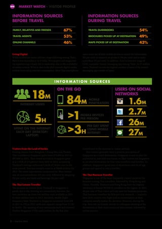 MARKET WATCH – VISITOR PROFILE
Going Digital
While traditional media still has a huge following among Thais,
there is less dependency on it today. Newspapers and magazines
are experiencing a steady fall in readership, due to the availability
of online content. What is clear is the shift towards digital media,
evident from rising Internet consumption. Most Thai smartphone
Visitors from the Land of Smiles
Hailing mainly from Bangkok, Chiang Mai and Phuket,
Thai travellers to Singapore grew from 473,000 in 2011 to
497,000 in 2013. Thai visitor arrivals to Singapore grew
at a CAGR of 4.9 percent from 2010 to 2013, surpassing
Thailand’s average outbound CAGR of 3.8 per cent in the
same period. Tourism receipts came in at S$618 million for
2013. The main expenditure component for Thai visitors
was on accommodation (42 per cent), followed by shopping
(24 per cent), and food and beverage (14 per cent).
The Thai Leisure Traveller
The increase in visitors from Thailand to Singapore is
partly due to the thriving air connectivity between the
two countries, up from two million seats available in 2011
to three million seats in 2013. Similarly, weekly flight
frequency from Thailand to Singapore increased from 204
in 2011 to 270 in 2013, with seat capacity rising from 37,191
to 56,031. The opening of new attractions such as Universal
Studios Singapore (USS) and Gardens by the Bay also
MW
users make use of their mobile devices to search for information
(95 per cent), to research on products (94 per cent) and to make
a purchase (51 per cent). In addition, there is intensive usage of
LINE, a popular instant messaging app among Thais. At 27 million
users, Thailand records the highest number of users of the instant
messaging app outside of Japan.
I N F O R M AT I O N S O U R C E S
INFORMATION SOURCES
BEFORE TRAVEL
INFORMATION SOURCES
DURING TRAVEL
ON THE GO
FAMILY, RELATIVES AND FRIENDS 67%
TRAVEL AGENTS 53%
ONLINE CHANNELS 46%
TRAVEL GUIDEBOOKS 54%
BROCHURES PICKED UP AT DESTINATION 49%
MAPS PICKED UP AT DESTINATION 43%
18M
5H
1.6M
2.7M
26M
27M
INTERNET USERS
SPENT ON THE INTERNET
EACH DAY (DESKTOP/
LAPTOP)
MOBILE
PENETRATION
MOBILE DEVICES
PER PERSON
PER DAY SPENT
USING MOBILE
INTERNET
84M
1
3H
USERS ON SOCIAL
NETWORKS
contributed to the increase in visitor arrivals.
Thai visitors generally have a positive perception of
Singapore as a travel destination. Singapore is easy to plan for
and travel to, safe and near home, so Thai visitors see Singapore
as an ideal destination for first-time travellers and families. In
addition, Singapore’s good mix of attractions cater to all age
groups and appeal to every traveller.
The Thai Business Traveller
Singapore is one of the most frequently visited countries for
business among Thai travellers, followed by Hong Kong and
China. Notably, Thailand and Hong Kong have the highest
incidence of female BTMICE travellers in the region. In 2013,
40 per cent of Thai visitor arrivals were for business purposes.
Thai business travellers do little pre-trip research — majority
have little control over flight and accommodation as their
company usually makes the decision. However, during the
trip, they rely on friends, family or colleagues residing at the
destination as their main source of information, followed by
online sources.
3 – Sep/Oct 2014
 