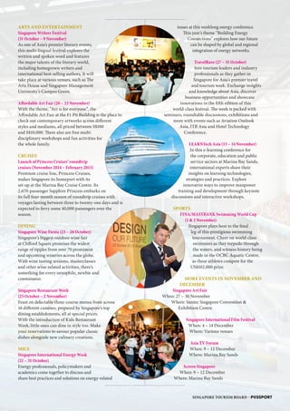 ARTS AND ENTERTAINMENT
Singapore Writers Festival
(31 October – 9 November)
As one of Asia’s premier literary events,
this multi-lingual festival explores the
written and spoken word and features
the major talents of the literary world,
including homegrown writers and
international best-selling authors. It will
take place at various venues, such as The
Arts House and Singapore Management
University’s Campus Green.
Affordable Art Fair (20 – 23 November)
With the theme, “Art is for everyone”, the
Affordable Art Fair at the F1 Pit Building is the place to
check out contemporary artworks across different
styles and mediums, all priced between S$100
and S$10,000. There also are free multi-
disciplinary workshops and fun activities for
the whole family.
CRUISES
Launch of Princess Cruises’ roundtrip
cruises (November 2014 – February 2015)
Premium cruise line, Princess Cruises,
makes Singapore its homeport with its
set-up at the Marina Bay Cruise Centre. Its
2,670-passenger Sapphire Princess embarks on
its full four-month season of roundtrip cruises with
voyages lasting between three to twenty-one days and is
expected to ferry some 40,000 passengers over the
season.
DINING
Singapore Wine Fiesta (23 – 26 October)
Singapore’s biggest outdoor wine fair
at Clifford Square promises the widest
range of tipples from over 70 prominent
and upcoming wineries across the globe.
With wine tasting sessions, masterclasses
and other wine-related activities, there’s
something for every oenophile, newbie and
connoisseur.
Singapore Restaurant Week
(25 October – 2 November)
Feast on delectable three-course menus from across
16 different cuisines, prepared by Singapore’s top
dining establishments, all at special prices.
With the introduction of Kids Restaurant
Week, little ones can dine in style too. Make
your reservations to savour popular classic
dishes alongside new culinary creations.
MICE
Singapore International Energy Week
(21 – 31 October)
Energy professionals, policymakers and
academics come together to discuss and
share best practices and solutions on energy-related
issues at this weeklong energy conference.
This year’s theme “Building Energy
Connections” explores how our future
can be shaped by global and regional
integration of energy networks.
TravelRave (27 – 31 October)
Join tourism leaders and industry
professionals as they gather in
Singapore for Asia’s premier travel
and tourism week. Exchange insights
and knowledge about Asia, discover
business opportunities and showcase
innovations in the fifth edition of this
world-class festival. The week is packed with
seminars, roundtable discussions, exhibitions and
more with events such as Aviation Outlook
Asia, ITB Asia and Hotel Technology
Conference.
LEARNTech Asia (13 – 14 November)
In this e-learning conference for
the corporate, education and public
service sectors at Marina Bay Sands,
international experts share their
insights on learning technologies,
strategies and practices. Explore
innovative ways to improve manpower
training and development through keynote
discussions and interactive workshops.
SPORTS
FINA/MASTBANK Swimming World Cup
(1  2 November)
Singapore plays host to the final
leg of this prestigious swimming
tournament. Cheer on world-class
swimmers as they torpedo through
the waters, and witness history being
made in the OCBC Aquatic Centre,
as these athletes compete for the
US$102,000 prize.
MORE EVENTS IN NOVEMBER AND
DECEMBER
Singapore Art Fair
When: 27 – 30 November
Where: Suntec Singapore Convention 
Exhibition Centre
Singapore International Film Festival
When: 4 – 14 December
Where: Various venues
Asia TV Forum
When: 9 – 12 December
Where: Marina Bay Sands
Screen Singapore
When: 9 – 12 December
Where: Marina Bay Sands
SINGAPORE TOURISM BOARD – P@SSPORT
SB
IU
WS
MW
E
 