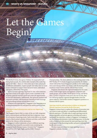 Let the Games
Begin!
WHAT’S UP, SINGAPORE? – FEATURESWS
The thrill of victory, the agony of defeat, the suspenseful nail-
biting final seconds, the unbelievable triumph of the underdog
against all odds — these are what unites sports fans and people
of different nationalities, inspires people and induce fans to travel
across continents to support their favourite teams, individuals
and sports, all for love of the game.
Sports tourism is getting a big boost in Asia, with numerous
big-ticket events in the region. Sports events contribute to the
economy, generate tourism spend and create job opportunities
for the host destination. Additionally, they generate business and
corporate activities, with businesses choosing to hold meetings
and networking sessions around these events.
Whatever your sporting fancy, Singapore is fast-emerging as an
exciting destination for the avid sports fan and for sports tourism.
Offering excellent infrastructure and an ever-improving
ecosystem
The Singapore Sports Hub is a state-of-the-art, fully integrated
sports entertainment and lifestyle hub that is a premier venue
for all manner of sporting events. Such events add to our already
chock-a-block annual calendar of leisure activities, and further
attest to the vibrancy of the destination.
Singapore’s stellar credentials as host to different sporting
events have been honed by successful events including the
inaugural Youth Olympic Games, Formula OneTM
Singapore
Grand Prix, UFC Fight Night, and the HSBC Women’s
Championships. The latest addition to this exciting roster is the
BNP Paribas WTA Finals Singapore presented by SC Global,
which will further boost Singapore’s profile on the world stage.
Next year’s lineup will be even busier, with the hosting of the
Southeast Asian Games and the ASEAN Para Games.
Singapore also houses the regional headquarters for some
of the world’s largest sports management companies and
media groups, such as IMG, World Sports Group, and MP 
Silva. As these companies reach out to the rest of Asia, they
too will bring together regional thought leaders from the
sports industry, and further reinforce Singapore’s position as a
business hub for sports.
Injecting creativity and innovation to deliver an integrated
lifestyle experience beyond the thrill of the sport
Singapore is always keen to explore the infusion of innovation into
any event to create and deliver a compelling and differentiated
lifestyle experience. STB adds value to major sporting events by
partnering public and private agencies to develop and curate a
memorable fan experience, unique to Singapore. Leveraging on
our flourishing entertainment, retail and dining scene, we develop
a slew of leisure activities around the main sporting event, that
would appeal to the discerning traveller and sports enthusiast both
locally and overseas.
We draw inspiration from two major sporting events in
Singapore’s calendar this year:
7 – Sep/Oct 2014
 