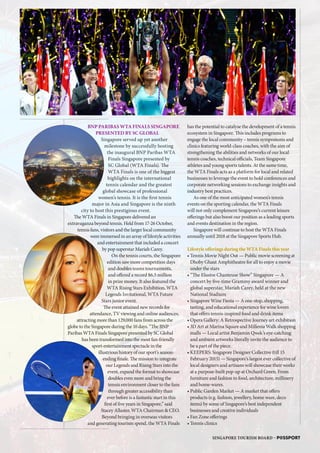 BNP PARIBAS WTA FINALS SINGAPORE
PRESENTED BY SC GLOBAL
Singapore served up yet another
milestone by successfully hosting
the inaugural BNP Paribas WTA
Finals Singapore presented by
SC Global (WTA Finals). The
WTA Finals is one of the biggest
highlights on the international
tennis calendar and the greatest
global showcase of professional
women’s tennis. It is the first tennis
major in Asia and Singapore is the ninth
city to host this prestigious event.
The WTA Finals in Singapore delivered an
extravaganza beyond tennis. Held from 17-26 October,
tennis fans, visitors and the larger local community
were immersed in an array of lifestyle activities
and entertainment that included a concert
by pop superstar Mariah Carey.
On the tennis courts, the Singapore
edition saw more competition days
and doubles teams tournaments,
and offered a record $6.5 million
in prize money. It also featured the
WTA Rising Stars Exhibition, WTA
Legends Invitational, WTA Future
Stars junior event.
The event attained new records for
attendance, TV viewing and online audiences,
attracting more than 129,000 fans from across the
globe to the Singapore during the 10 days. “The BNP
Paribas WTA Finals Singapore presented by SC Global
has been transformed into the most fan-friendly
sport-entertainment spectacle in the
illustrious history of our sport’s season-
ending finale. The mission to integrate
our Legends and Rising Stars into the
event, expand the format to showcase
doubles even more and bring the
tennis environment closer to the fans
through greater accessibility than
ever before is a fantastic start in this
first of five years in Singapore,” said
Stacey Allaster, WTA Chairman  CEO.
Beyond bringing in overseas visitors
and generating tourism spend, the WTA Finals
has the potential to catalyse the development of a tennis
ecosystem in Singapore. This includes programs to
engage the local community – tennis symposiums and
clinics featuring world-class coaches, with the aim of
strengthening the abilities and networks of our local
tennis coaches, technical officials, Team Singapore
athletes and young sports talents. At the same time,
the WTA Finals acts as a platform for local and related
businesses to leverage the event to hold conferences and
corporate networking sessions to exchange insights and
industry best practices.
As one of the most anticipated women’s tennis
events on the sporting calendar, the WTA Finals
will not only complement Singapore’s current leisure
offerings but also boost our position as a leading sports
and events destination in the region.
Singapore will continue to host the WTA Finals
annually until 2018 at the Singapore Sports Hub.
Lifestyle offerings during the WTA Finals this year
• Tennis Movie Night Out — Public movie screening at
Dhoby Ghaut Amphitheatre for all to enjoy a movie
under the stars
• “The Elusive Chanteuse Show” Singapore — A
concert by five-time Grammy award winner and
global superstar, Mariah Carey, held at the new
National Stadium
• Singapore Wine Fiesta — A one-stop, shopping,
tasting, and educational experience for wine lovers
that offers tennis-inspired food and drink items
• Opera Gallery: A Retrospective Journey art exhibition
• 3D Art at Marina Square and Millenia Walk shopping
malls — Local artist Benjamin Qwek’s eye-catching
and ambient artworks literally invite the audience to
be a part of the piece.
• KEEPERS: Singapore Designer Collective (till 15
February 2015) — Singapore’s largest ever collective of
local designers and artisans will showcase their works
at a purpose-built pop-up at Orchard Green. From
furniture and fashion to food, architecture, millinery
and home-wares.
• Public Garden Market — A market that offers
products (e.g. fashion, jewellery, home ware, deco
items) by some of Singapore’s best independent
businesses and creative individuals
• Fan Zone offerings
• Tennis clinics
SINGAPORE TOURISM BOARD – P@SSPORT
SB
IU
WS
MW
E
 