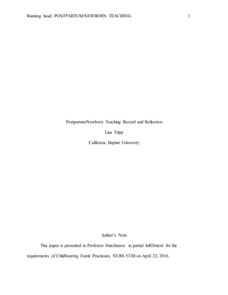Running head: POSTPARTUM/NEWBORN TEACHING 1
Postpartum/Newborn Teaching Record and Reflection
Lisa Tripp
California Baptist University
Author’s Note
This paper is presented to Professor Hutchinson in partial fulfillment for the
requirements of Childbearing Famil Practicum, NURS 533B on April 22, 2016.
 