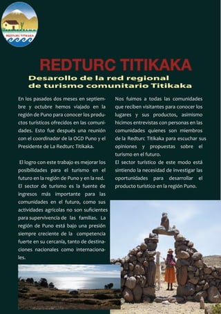 REDTURC TITIKAKA
Desarollo de la red regional
de turismo comunitario Titikaka
En los pasados dos meses en septiem-
bre y octubre hemos viajado en la
región de Puno para conocer los produ-
ctos turísticos ofrecidos en las comuni-
dades. Esto fue después una reunión
con el coordinador de la OGD Puno y el
Presidente de La Redturc Titikaka.
El logro con este trabajo es mejorar los
posibilidades para el turismo en el
futuro en la región de Puno y en la red.
El sector de turismo es la fuente de
ingresos más importante para las
comunidades en el futuro, como sus
actividades agrícolas no son suﬁcientes
para supervivencia de las familias. La
región de Puno está bajo una presión
siempre creciente de la competencia
fuerte en su cercanía, tanto de destina-
ciones nacionales como internaciona-
les.
Nos fuimos a todas las comunidades
que reciben visitantes para conocer los
lugares y sus productos, asimismo
hicimos entrevistas con personas en las
comunidades quienes son miembros
de la Redturc Titikaka para escuchar sus
opiniones y propuestas sobre el
turismo en el futuro.
El sector turístico de este modo está
sintiendo la necesidad de investigar las
oportunidades para desarrollar el
producto turístico en la región Puno.
 