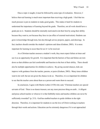 Why I Teach 10
Once a topic is taught, it must be followed by some type of evaluation. However, I
believe that real learning is much more important than receiving a high grade. I feel that too
much pressure is put on students to make good grades. This makes it hard for students to
understand the importance of learning beyond the grade. Therefore, not all work should have a
grade put on it. Students should be internally motivated to do their best by using their ability
because they want to, not because they have to (an effect of external motivation). Students can
grow in knowledge through tests, but also through service projects, papers, and drawings. In
fact, teachers should consider the student’s opinions and ideas (Graham, 2003). It is more
important for learning to occur than for an A+ to be received.
As a Christian teacher assesses a student’s work, they must expect failure at times and
use it as an opportunity for growth. It is important that the barriers of fear and failure are torn
down so that children can feel comfortable and function to the best of their ability. There should
also be multiple opportunities for children to achieve. By giving second chances, kids can
improve with guidance from the teacher, parents, or peers (Graham, 2003). Many times children
want to do well, but are not given the chance to do so. Therefore, it is so important for children
to see that the teacher cares about them as a person and wants them to succeed.
In conclusion, I agree with Martin Luther (1530) who said, “Christian teachers are special
servants of God. There is no dearer treasure, nor any more precious thing on earth…A diligent
and pious school-teacher or whoever it is that faithfully trains and teaches children can never be
sufficiently rewarded” (p. 213). God has enabled teachers to guide children in the right
direction. Therefore, it is important for students to see the love of Christ working in teachers
through their words and actions. Education can be extremely dangerous if it is not approached
 