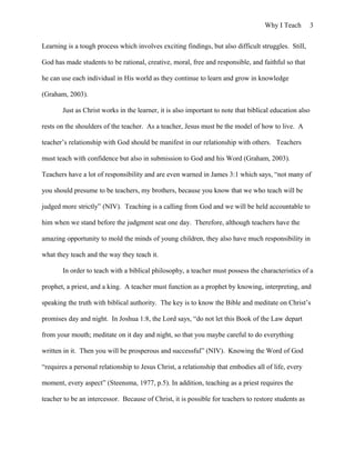 Why I Teach 3
Learning is a tough process which involves exciting findings, but also difficult struggles. Still,
God has made students to be rational, creative, moral, free and responsible, and faithful so that
he can use each individual in His world as they continue to learn and grow in knowledge
(Graham, 2003).
Just as Christ works in the learner, it is also important to note that biblical education also
rests on the shoulders of the teacher. As a teacher, Jesus must be the model of how to live. A
teacher’s relationship with God should be manifest in our relationship with others. Teachers
must teach with confidence but also in submission to God and his Word (Graham, 2003).
Teachers have a lot of responsibility and are even warned in James 3:1 which says, “not many of
you should presume to be teachers, my brothers, because you know that we who teach will be
judged more strictly” (NIV). Teaching is a calling from God and we will be held accountable to
him when we stand before the judgment seat one day. Therefore, although teachers have the
amazing opportunity to mold the minds of young children, they also have much responsibility in
what they teach and the way they teach it.
In order to teach with a biblical philosophy, a teacher must possess the characteristics of a
prophet, a priest, and a king. A teacher must function as a prophet by knowing, interpreting, and
speaking the truth with biblical authority. The key is to know the Bible and meditate on Christ’s
promises day and night. In Joshua 1:8, the Lord says, “do not let this Book of the Law depart
from your mouth; meditate on it day and night, so that you maybe careful to do everything
written in it. Then you will be prosperous and successful” (NIV). Knowing the Word of God
“requires a personal relationship to Jesus Christ, a relationship that embodies all of life, every
moment, every aspect” (Steensma, 1977, p.5). In addition, teaching as a priest requires the
teacher to be an intercessor. Because of Christ, it is possible for teachers to restore students as
 