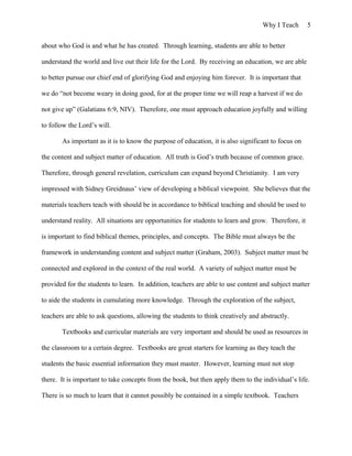 Why I Teach 5
about who God is and what he has created. Through learning, students are able to better
understand the world and live out their life for the Lord. By receiving an education, we are able
to better pursue our chief end of glorifying God and enjoying him forever. It is important that
we do “not become weary in doing good, for at the proper time we will reap a harvest if we do
not give up” (Galatians 6:9, NIV). Therefore, one must approach education joyfully and willing
to follow the Lord’s will.
As important as it is to know the purpose of education, it is also significant to focus on
the content and subject matter of education. All truth is God’s truth because of common grace.
Therefore, through general revelation, curriculum can expand beyond Christianity. I am very
impressed with Sidney Greidnaus’ view of developing a biblical viewpoint. She believes that the
materials teachers teach with should be in accordance to biblical teaching and should be used to
understand reality. All situations are opportunities for students to learn and grow. Therefore, it
is important to find biblical themes, principles, and concepts. The Bible must always be the
framework in understanding content and subject matter (Graham, 2003). Subject matter must be
connected and explored in the context of the real world. A variety of subject matter must be
provided for the students to learn. In addition, teachers are able to use content and subject matter
to aide the students in cumulating more knowledge. Through the exploration of the subject,
teachers are able to ask questions, allowing the students to think creatively and abstractly.
Textbooks and curricular materials are very important and should be used as resources in
the classroom to a certain degree. Textbooks are great starters for learning as they teach the
students the basic essential information they must master. However, learning must not stop
there. It is important to take concepts from the book, but then apply them to the individual’s life.
There is so much to learn that it cannot possibly be contained in a simple textbook. Teachers
 