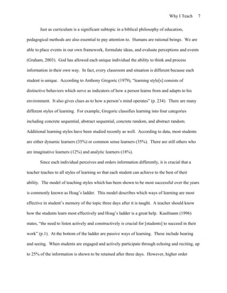 Why I Teach 7
Just as curriculum is a significant subtopic in a biblical philosophy of education,
pedagogical methods are also essential to pay attention to. Humans are rational beings. We are
able to place events in our own framework, formulate ideas, and evaluate perceptions and events
(Graham, 2003). God has allowed each unique individual the ability to think and process
information in their own way. In fact, every classroom and situation is different because each
student is unique. According to Anthony Gregoric (1979), “learning style[s] consists of
distinctive behaviors which serve as indicators of how a person learns from and adapts to his
environment. It also gives clues as to how a person’s mind operates” (p. 234). There are many
different styles of learning. For example, Gregoric classifies learning into four categories
including concrete sequential, abstract sequential, concrete random, and abstract random.
Additional learning styles have been studied recently as well. According to data, most students
are either dynamic learners (35%) or common sense learners (35%). There are still others who
are imaginative learners (12%) and analytic learners (18%).
Since each individual perceives and orders information differently, it is crucial that a
teacher teaches to all styles of learning so that each student can achieve to the best of their
ability. The model of teaching styles which has been shown to be most successful over the years
is commonly known as Hoag’s ladder. This model describes which ways of learning are most
effective in student’s memory of the topic three days after it is taught. A teacher should know
how the students learn most effectively and Hoag’s ladder is a great help. Kaufmann (1996)
states, “the need to listen actively and constructively is crucial for [students] to succeed in their
work” (p.1). At the bottom of the ladder are passive ways of learning. These include hearing
and seeing. When students are engaged and actively participate through echoing and reciting, up
to 25% of the information is shown to be retained after three days. However, higher order
 