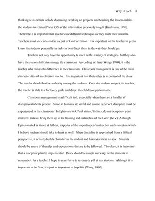 Why I Teach 8
thinking skills which include discussing, working on projects, and teaching the lesson enables
the students to retain 60% to 95% of the information previously taught (Kaufmann, 1996).
Therefore, it is important that teachers use different techniques as they teach their students.
Teachers must see each student as part of God’s creation. It is important for the teacher to get to
know the students personally in order to best direct them in the way they should go.
Teachers not only have the opportunity to teach with a variety of strategies, but they also
have the responsibility to manage the classroom. According to Harry Wong (1990), it is the
teacher who makes the difference in the classroom. Classroom management is one of the main
characteristics of an effective teacher. It is important that the teacher is in control of the class.
The teacher should bestow authority among the students. Once the students respect the teacher,
the teacher is able to effectively guide and direct the children’s performance.
Classroom management is a difficult task, especially when there are a handful of
disruptive students present. Since all humans are sinful and no one is perfect, discipline must be
experienced in the classroom. In Ephesians 6:4, Paul states, “fathers, do not exasperate your
children; instead, bring them up in the training and instruction of the Lord” (NIV). Although
Ephesians 6:4 is aimed at fathers, it speaks of the importance of instruction and correction which
I believe teachers should take to heart as well. When discipline is approached from a biblical
perspective, it actually builds character in the student and has restoration in view. Students
should be aware of the rules and expectations that are to be followed. Therefore, it is important
that a discipline plan be implemented. Rules should be simple and easy for the students to
remember. As a teacher, I hope to never have to scream or yell at my students. Although it is
important to be firm, it is just as important to be polite (Wong, 1990).
 