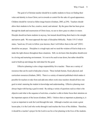 Why I Teach 9
The goal of a Christian teacher should be to enable students to focus on finding their
value and identity in Jesus Christ, not in rewards or control for the sake of a good appearance.
Children should be viewed as fallen image bearers (Graham, 2003, p.259). Teachers should
allow their students to be free, creative, moral, and rational. By the grace that has been given
through the death and resurrection of Christ Jesus, we are to show grace to others in return.
Disciple should not harm students in anyway, but instead should bring them back to the straight
and narrow path. We must approach the topic of discipline biblically. Psalm 119:13 which
states, “teach me, O Lord, to follow your decrees; then I will follow them to the end” (NIV)
should be our prayer. Discipline is a tough topic and we need the wisdom of God to help us to
make the right choices throughout these situations. Still, we do know that discipline should exist
in a loving and nurturing environment. It is not to be used to tear down, but rather should be
used to build up and change the individual for the good.
Effective planning is also a large responsibility for a teacher. There are a variety of
resources that can be used to help plan a lesson. These include human, fiscal, physical, and
curriculum resources (Graham, 2003). There is a variety of material published which makes it
possible for teachers to take from and add onto others work since teachers should all have one
goal in mind: maturing the student in knowledge and understanding. Effective planning must
always begin with having a goal in mind. By asking a variety of questions such as what is the
objective and what is the sequence of activities, a teacher is able to better focus their attention on
the important aspects of the lesson (Graham, 2003). I believe that as important as planning is, it
is just as important to seek the Lord through this task. Although a teacher can create a great
lesson plan, it is the Lord who works through it and touches the lives of the children. Therefore,
it should be a teacher’s prayer for the Lord to use his or her planning in the lives of the students.
 