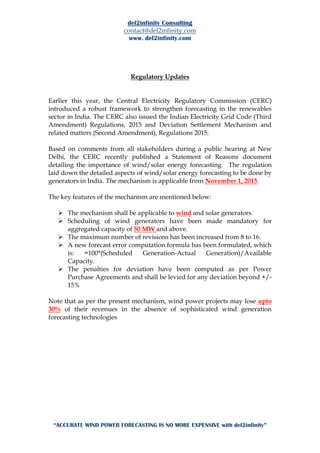 del2infinity Consulting
contact@del2infinity.com
www. del2infinity.com
“ACCURATE WIND POWER FORECASTING IS NO MORE EXPENSIVE with del2infinity”
Regulatory Updates
Earlier this year, the Central Electricity Regulatory Commission (CERC)
introduced a robust framework to strengthen forecasting in the renewables
sector in India. The CERC also issued the Indian Electricity Grid Code (Third
Amendment) Regulations, 2015 and Deviation Settlement Mechanism and
related matters (Second Amendment), Regulations 2015.
Based on comments from all stakeholders during a public hearing at New
Delhi, the CERC recently published a Statement of Reasons document
detailing the importance of wind/solar energy forecasting. The regulation
laid down the detailed aspects of wind/solar energy forecasting to be done by
generators in India. The mechanism is applicable from November 1, 2015.
The key features of the mechanism are mentioned below:
 The mechanism shall be applicable to wind and solar generators.
 Scheduling of wind generators have been made mandatory for
aggregated capacity of 50 MW and above.
 The maximum number of revisions has been increased from 8 to 16.
 A new forecast error computation formula has been formulated, which
is: =100*(Scheduled Generation-Actual Generation)/Available
Capacity.
 The penalties for deviation have been computed as per Power
Purchase Agreements and shall be levied for any deviation beyond +/-
15%
Note that as per the present mechanism, wind power projects may lose upto
30% of their revenues in the absence of sophisticated wind generation
forecasting technologies
 