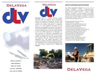 HEAVY CONSTRUCTION DIVISION
Our “Heavy Construction Division” has over 25 years of
building demolition, wrecking, dismantling/salvage,
construction, and environmental abatement experience, a highly-
skilled and safe workforce, and have a range   of modern
demolition, construction, excavation equipment and specialty
attachments. DeLaVega is prepared to perform your demolition,
excavation and construction projects. In addition to the services
DeLaVega offers under the NAICS Codes below, we offer our
clients the following additional services:
•Building Demolition Contractors Services
•Concrete Removal / Crushing
•Industrial and Commercial Demolition Services
•Total Plant / Facility Demolition and Wrecking
•Interior Demolition and Strip Outs
•Excavating, Site-work and Grubbing Services
•Concrete or Steel Silo Demolition, Above Ground and
Underground Storage Tanks Removal/Disposal
•Burned/Damaged Buildings and Structures
•Front-load, Rear-load, and Roll-off service
•Foundation, Slab and Footing Removal
•Erosion Control, Storm Response
•Commercial Waste / Recycling Service; LEED
•Water Tower, Radio Tower Dismantlement
•Comprehensive Green Building Compliance
DeLaVega, LLC is a turnkey minority general
contractor with two divisions: Heavy Construction
Division and Energy & Infrastructure Division. Both
Divisions are dedicated to providing our clients with
excellent and capable performance at competitive
prices. As a true integrator, DeLaVega has the
experience and capabilities to perform various types of
services from demolition of structures to installing new
electrical infrastructures for new and existing facilities
to meet new LEED requirements. At DeLaVega, we
offer assurance of experience, dependability, and
competitive pricing to all our clients. We are licensed,
insured, and bonded. Our areas of operation include
the following: Delaware, Maryland, Pennsylvania,
Washington, D.C., and Virginia.   DeLaVega is also
certiﬁed as an MDOT (#04-092) and MBE for Baltimore
City (#08-005216) and is currently participating in the
U.S. Small Business Administration’s “Federal 8(a)
Program”.
SBA 8(a) Program
MBE: 08-005216
MDOT No: 04-092
Duns No: 144062788
Cage Code No: 3SWX6
 