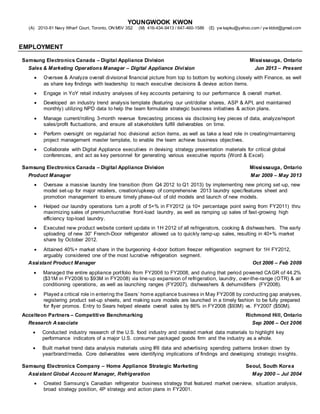 YOUNGWOOK KWON
(A) 2010-81 Navy Wharf Court, Toronto, ON M5V 3S2 (M) 416-434-9413 / 647-460-1586 (E) yw kapku@yahoo.com / yw ktdot@gmail.com
EMPLOYMENT
Samsung Electronics Canada – Digital Appliance Division Mississauga, Ontario
Sales & Marketing Operations Manager – Digital Appliance Division Jun 2013 – Present
 Oversee & Analyze overall divisional financial picture from top to bottom by working closely with Finance, as well
as share key findings with leadership to reach executive decisions & devise action items.
 Engage in YoY retail industry analyses of key accounts pertaining to our performance & overall market.
 Developed an industry trend analysis template (featuring our unit/dollar shares, ASP & API, and maintained
monthly) utilizing NPD data to help the team formulate strategic business initiatives & action plans.
 Manage current/rolling 3-month revenue forecasting process via disclosing key pieces of data, analyze/report
sales/profit fluctuations, and ensure all stakeholders fulfill deliverables on time.
 Perform oversight on regular/ad hoc divisional action items, as well as take a lead role in creating/maintaining
project management master template, to enable the team achieve business objectives.
 Collaborate with Digital Appliance executives in devising strategy presentation materials for critical global
conferences, and act as key personnel for generating various executive reports (Word & Excel).
Samsung Electronics Canada – Digital Appliance Division Mississauga, Ontario
Product Manager Mar 2009 – May 2013
 Oversaw a massive laundry line transition (from Q4 2012 to Q1 2013) by implementing new pricing set-up, new
model set-up for major retailers, creation/upkeep of comprehensive 2013 laundry spec/features sheet and
promotion management to ensure timely phase-out of old models and launch of new models.
 Helped our laundry operations turn a profit of 5+% in FY2012 (a 10+ percentage point swing from FY2011) thru
maximizing sales of premium/lucrative front-load laundry, as well as ramping up sales of fast-growing high
efficiency top-load laundry.
 Executed new product website content update in 1H 2012 of all refrigerators, cooking & dishwashers. The early
uploading of new 30” French-Door refrigerator allowed us to quickly ramp-up sales, resulting in 40+% market
share by October 2012.
 Attained 40%+ market share in the burgeoning 4-door bottom freezer refrigeration segment for 1H FY2012,
arguably considered one of the most lucrative refrigeration segment.
Assistant Product Manager Oct 2006 – Feb 2009
 Managed the entire appliance portfolio from FY2006 to FY2008, and during that period powered CAGR of 44.2%
($31M in FY2006 to $93M in FY2008) via line-up expansion of refrigeration, laundry, over-the-range (OTR) & air
conditioning operations, as well as launching ranges (FY2007), dishwashers & dehumidifiers (FY2008).
 Played a critical role in entering the Sears’ home appliance business in May FY2008 by conducting gap analyses,
registering product set-up sheets, and making sure models are launched in a timely fashion to be fully prepared
for flyer promos. Entry to Sears helped elevate overall sales by 86% in FY2008 ($93M) vs. FY2007 ($50M).
Accelteon Partners – Competitive Benchmarking Richmond Hill, Ontario
Research Associate Sep 2006 – Oct 2006
 Conducted industry research of the U.S. food industry and created market data materials to highlight key
performance indicators of a major U.S. consumer packaged goods firm and the industry as a whole.
 Built market trend data analysis materials using IRI data and advertising spending patterns broken down by
year/brand/media. Core deliverables were identifying implications of findings and developing strategic insights.
Samsung Electronics Company – Home Appliance Strategic Marketing Seoul, South Korea
Assistant Global Account Manager, Refrigeration May 2000 – Jul 2004
 Created Samsung’s Canadian refrigerator business strategy that featured market overview, situation analysis,
broad strategy position, 4P strategy and action plans in FY2001.
 