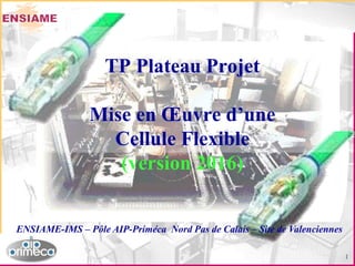 1
ENSIAME-IMS – Pôle AIP-Priméca Nord Pas de Calais – Site de Valenciennes
TP Plateau Projet
Mise en Œuvre d’une
Cellule Flexible
(version 2016)
 