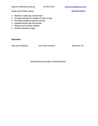 Resume of Michelle Sandoval 951/961-4047 lamasmichelle@yahoo.com
Santa Anna Public Library 06/2008-09/2011
• Maintain a safe play environment.
• Arrange activities for children 5-13yrs of age
• Provided excellent customer service
• Assisted clients with all inquiries
• Observe and monitor children
• Sanitize all areas of play
Education
High School Diploma Lorin Griset Academy Santa Ana, CA
REFERNCES AVAILABLE UPON REQUEST
 