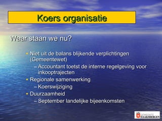 Koers organisatieKoers organisatie
Waar staan we nu?Waar staan we nu?
• Niet uit de balans blijkende verplichtingenNiet uit de balans blijkende verplichtingen
(Gemeentewet)(Gemeentewet)
– Accountant toetst de interne regelgeving voorAccountant toetst de interne regelgeving voor
inkooptrajecteninkooptrajecten
• Regionale samenwerkingRegionale samenwerking
– KoerswijzigingKoerswijziging
• DuurzaamheidDuurzaamheid
– September landelijke bijeenkomstenSeptember landelijke bijeenkomsten
 