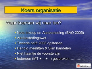 Koers organisatieKoers organisatie
Waar koersen wij naar toe?Waar koersen wij naar toe?
• Nota Inkoop en Aanbesteding (BAO 2005)Nota Inkoop en Aanbesteding (BAO 2005)
• AanbestedingswetAanbestedingswet
• Tweede helft 2008 opstartenTweede helft 2008 opstarten
• Handig meeliften & Slim handelenHandig meeliften & Slim handelen
• Niet haantje de voorste zijnNiet haantje de voorste zijn
• Iedereen (MT + .. + ..) gesproken…………Iedereen (MT + .. + ..) gesproken…………
 