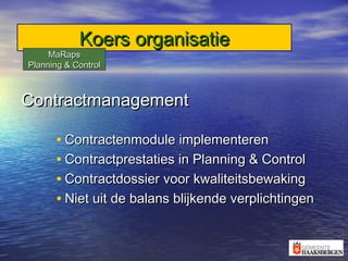 Koers organisatieKoers organisatie
ContractmanagementContractmanagement
• Contractenmodule implementerenContractenmodule implementeren
• Contractprestaties in Planning & ControlContractprestaties in Planning & Control
• Contractdossier voor kwaliteitsbewakingContractdossier voor kwaliteitsbewaking
• Niet uit de balans blijkende verplichtingenNiet uit de balans blijkende verplichtingen
MaRapsMaRaps
Planning & ControlPlanning & Control
 