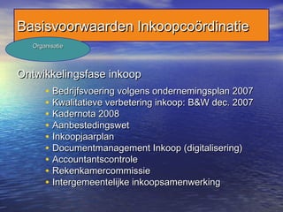 Ontwikkelingsfase inkoopOntwikkelingsfase inkoop
• Bedrijfsvoering volgens ondernemingsplan 2007Bedrijfsvoering volgens ondernemingsplan 2007
• Kwalitatieve verbetering inkoop: B&W dec. 2007Kwalitatieve verbetering inkoop: B&W dec. 2007
• Kadernota 2008Kadernota 2008
• AanbestedingswetAanbestedingswet
• InkoopjaarplanInkoopjaarplan
• Documentmanagement Inkoop (digitalisering)Documentmanagement Inkoop (digitalisering)
• AccountantscontroleAccountantscontrole
• RekenkamercommissieRekenkamercommissie
• Intergemeentelijke inkoopsamenwerkingIntergemeentelijke inkoopsamenwerking
Basisvoorwaarden InkoopcoördinatieBasisvoorwaarden Inkoopcoördinatie
OrganisatieOrganisatie
 
