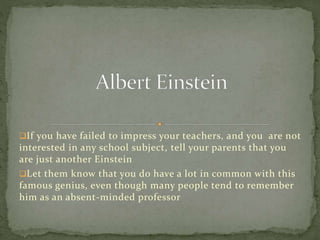 If you have failed to impress your teachers, and you are not
interested in any school subject, tell your parents that you
are just another Einstein
Let them know that you do have a lot in common with this
famous genius, even though many people tend to remember
him as an absent-minded professor
 