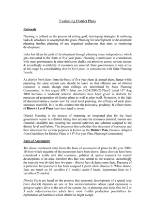 Evaluating District Plans
Rationale
Planning is defined as the process of setting goal, developing strategies & outlining
tasks & schedules to accomplish the goals. Planning for development or development
planning implies planning of any organised endeavour that aims at promoting
development.
India has taken the path of development through planning since independence which
gets translated in the form of five year plans. Planning Commission in consultation
with state governments & other ministries chalks out priorities across various sectors
& accordingly availability of resources are ensured. State governments in turn arrive
at this stage by consolidating district level plans in consultation with State Planning
Boards.
As district level plans form the basis of five year plans & annual plans, hence while
preparing the same utmost care should be taken so that efficient use of allotted
resources is made, though plan ceilings are determined by State Planning
Commission. In this regard SPC’s letter no- F-2-8/2000/23/Plan-2 dated 16th
Aug
2000 becomes a landmark wherein directions have been given to districts for
processes of preparation of district plans as well as plan itself. Moreover, in the light
of decentralisation-a potent tool for local level planning, the efficacy of such plans
increases manifold. In it in this context that the relevancy, prudency & effectiveness
of District Level Plans have been tried to assess.
District Planning is the process of preparing an integrated plan for the local
government sector in a district taking into account the resources (natural, human and
financial) available and covering the sectoral activities and schemes assigned to the
district level and below. The document that embodies this statement of resources and
their allocation for various purposes is known as the District Plan. (Source- Adapted
from Guidelines for District Plans in 11th
five year Plan, Planning Commission)
Basis of Assessment
The above mentioned letter forms the basis of assessment of plans for the year 2009-
10 from which majority of the parameters have been drawn. Since districts have been
considered a viable unit (for economic, political & spatial reasons) for overall
development of an area, therefore this fact was central to the exercise. Accordingly
the exercise was divided into two parts - district facts & department facts. Presence of
a particular fact/parameter has been assigned 1 point while absence 0. While district
facts are based on 10 variables (10 marks) under 5 heads, department facts on 5
variables (25 marks).
District Facts are based on the premise that economic development of a spatial area
(here district) depends on one or few sectors/industries whose rapid expansion is
going to supply drive to the rest of the system. So, in planning, one looks first for 2 or
3 such industries/sectors which have most fruitful production possibilities for
exploitation of potentials which otherwise might escape.
 