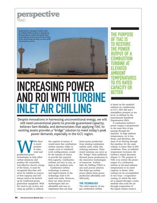 perspective
INCREASINGPOWER
ANDROIWITHTURBINE
INLETAIRCHILLING
Despite innovations in harnessing unconventional energy, we will
still need conventional plants to provide guaranteed capacity,
believes Sam Abdalla, and demonstrates that applying TIAC to
existing assets provides a “bridge” solution to meet today’s peak
power demands, especially in the GCC region.
THE TECHNOLOGY
Saudi Electric Company:Turbine inlet
air chilling (TIAC) system is reported to
increase power output during off-peak
consumption times and store the energy
to be used during the daily six-hour peak
consumption period.
THE PURPOSE
OF TIAC IS
TO RESTORE
THE POWER
OUTPUT OF A
COMBUSTION
TURBINE AT
ELEVATED
AMBIENT
TEMPERATURES
TO ITS RATED
CAPACITY OR
BETTER
Climate Control Middle East November 2013
 