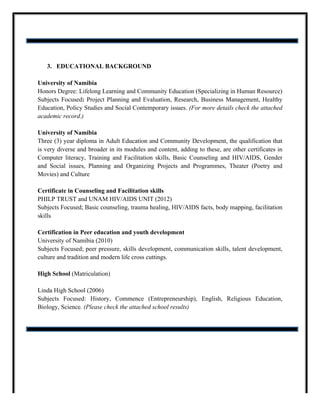 3. EDUCATIONAL BACKGROUND
University of Namibia
Honors Degree: Lifelong Learning and Community Education (Specializing in Human Resource)
Subjects Focused: Project Planning and Evaluation, Research, Business Management, Healthy
Education, Policy Studies and Social Contemporary issues. (For more details check the attached
academic record.)
University of Namibia
Three (3) year diploma in Adult Education and Community Development, the qualification that
is very diverse and broader in its modules and content, adding to these, are other certificates in
Computer literacy, Training and Facilitation skills, Basic Counseling and HIV/AIDS, Gender
and Social issues, Planning and Organizing Projects and Programmes, Theater (Poetry and
Movies) and Culture
Certificate in Counseling and Facilitation skills
PHILP TRUST and UNAM HIV/AIDS UNIT (2012)
Subjects Focused; Basic counseling, trauma healing, HIV/AIDS facts, body mapping, facilitation
skills
Certification in Peer education and youth development
University of Namibia (2010)
Subjects Focused; peer pressure, skills development, communication skills, talent development,
culture and tradition and modern life cross cuttings.
High School (Matriculation)
Linda High School (2006)
Subjects Focused: History, Commence (Entrepreneurship), English, Religious Education,
Biology, Science. (Please check the attached school results)
 