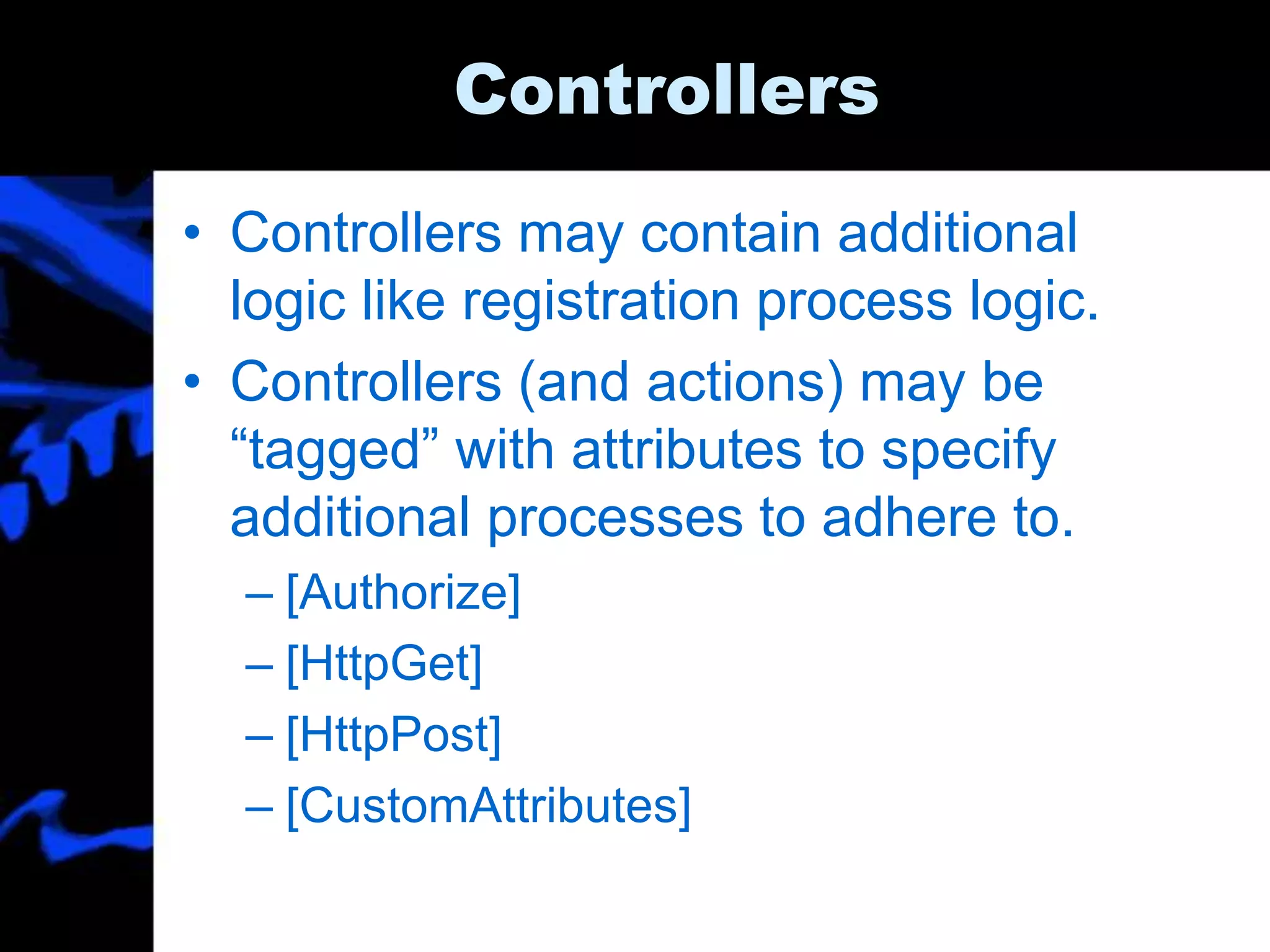 Controllers
• Controllers may contain additional
logic like registration process logic.
• Controllers (and actions) may be
“tagged” with attributes to specify
additional processes to adhere to.
– [Authorize]
– [HttpGet]
– [HttpPost]
– [CustomAttributes]
 