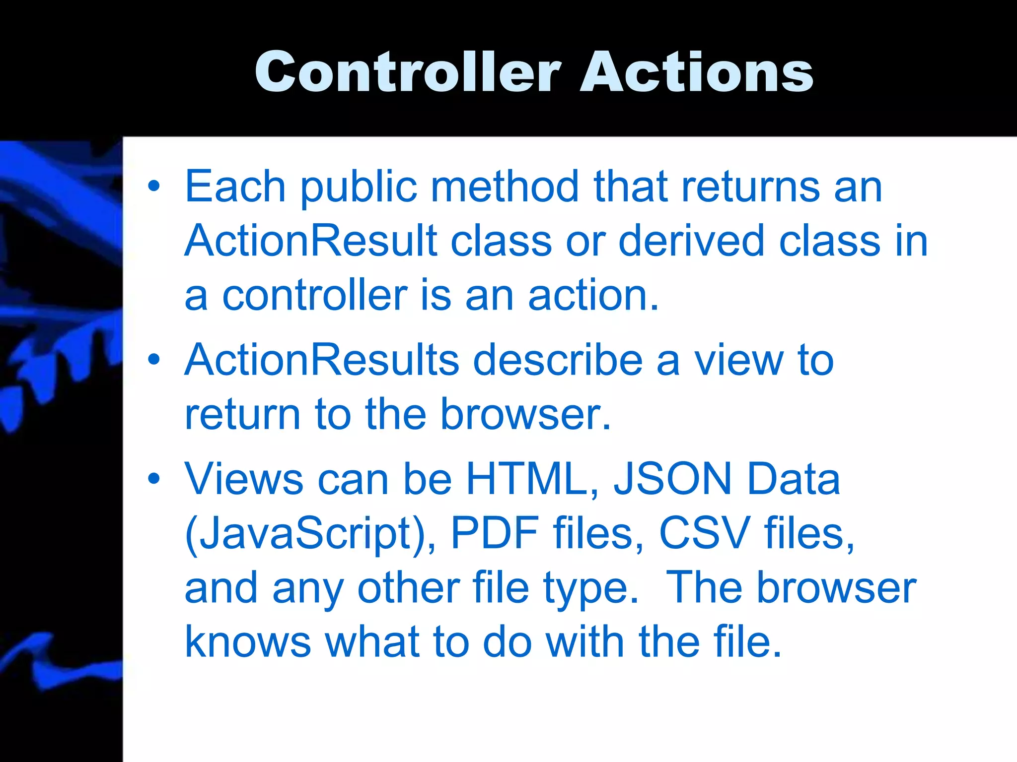 Controller Actions
• Each public method that returns an
ActionResult class or derived class in
a controller is an action.
• ActionResults describe a view to
return to the browser.
• Views can be HTML, JSON Data
(JavaScript), PDF files, CSV files,
and any other file type. The browser
knows what to do with the file.
 