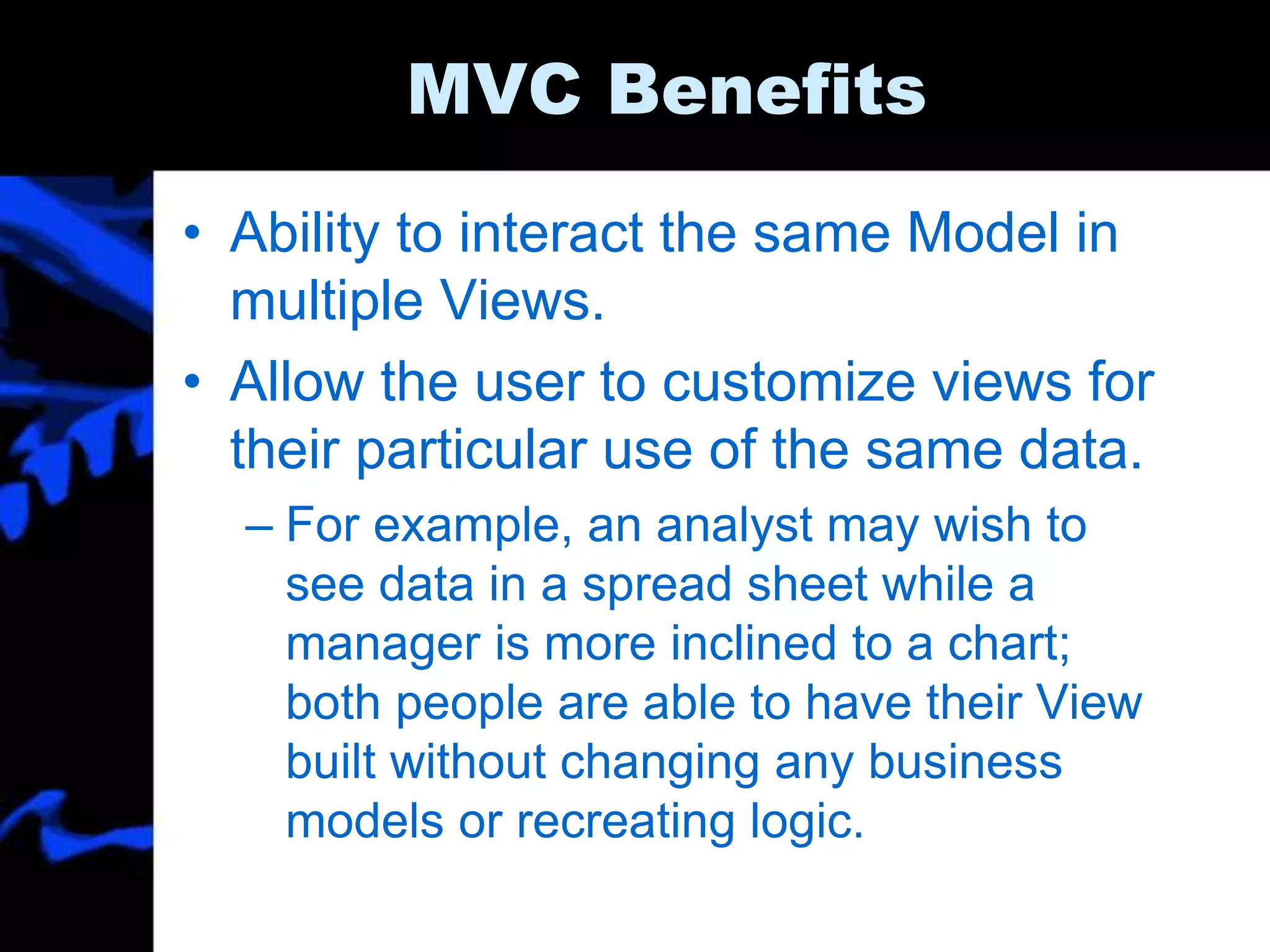 MVC Benefits
• Ability to interact the same Model in
multiple Views.
• Allow the user to customize views for
their particular use of the same data.
– For example, an analyst may wish to
see data in a spread sheet while a
manager is more inclined to a chart;
both people are able to have their View
built without changing any business
models or recreating logic.
 