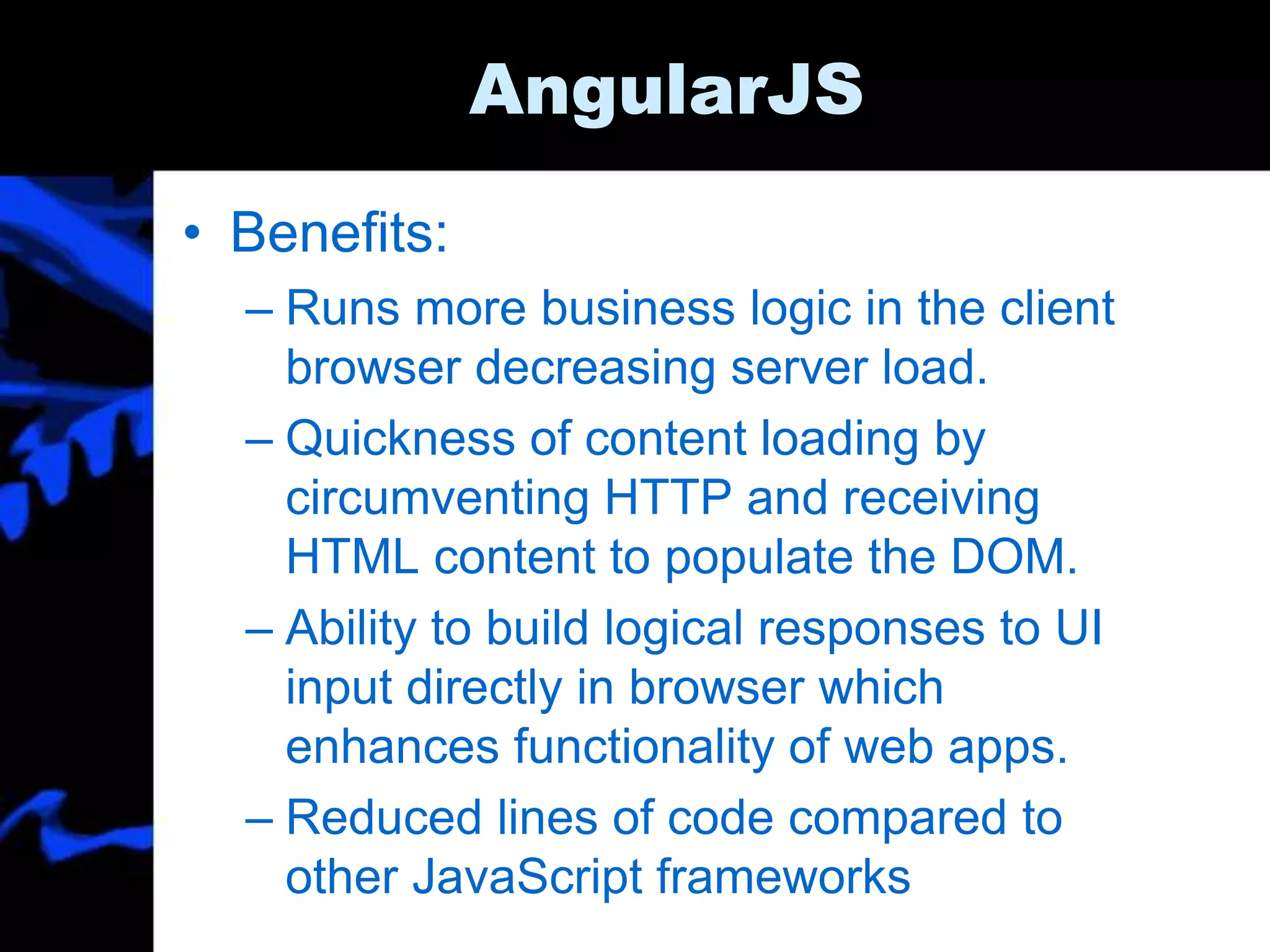 AngularJS
• Benefits:
– Runs more business logic in the client
browser decreasing server load.
– Quickness of content loading by
circumventing HTTP and receiving
HTML content to populate the DOM.
– Ability to build logical responses to UI
input directly in browser which
enhances functionality of web apps.
– Reduced lines of code compared to
other JavaScript frameworks
 